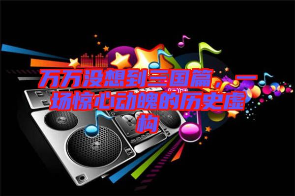 萬萬沒想到三國篇，一場驚心動魄的歷史虛構(gòu)