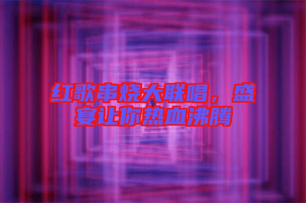 紅歌串燒大聯(lián)唱，盛宴讓你熱血沸騰