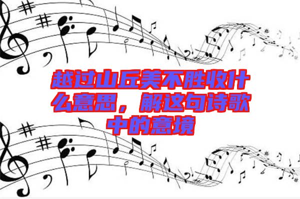 越過山丘美不勝收什么意思，解這句詩歌中的意境