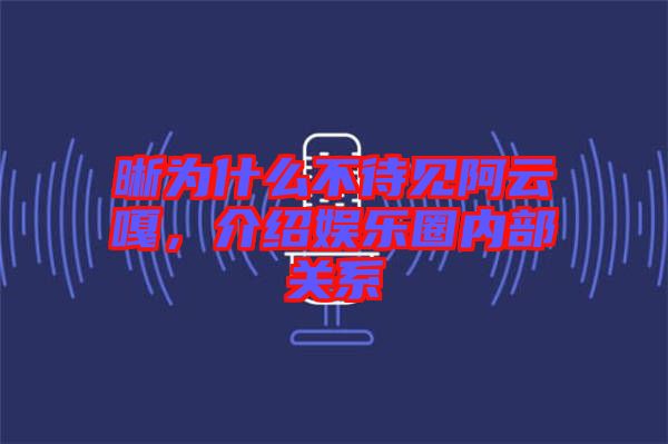 晰為什么不待見(jiàn)阿云嘎，介紹娛樂(lè)圈內(nèi)部關(guān)系