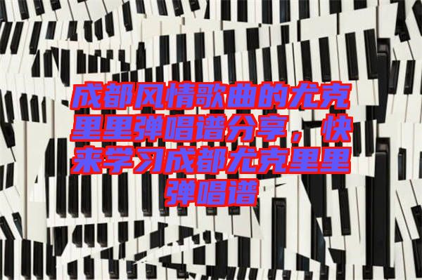 成都風(fēng)情歌曲的尤克里里彈唱譜分享，快來學(xué)習(xí)成都尤克里里彈唱譜