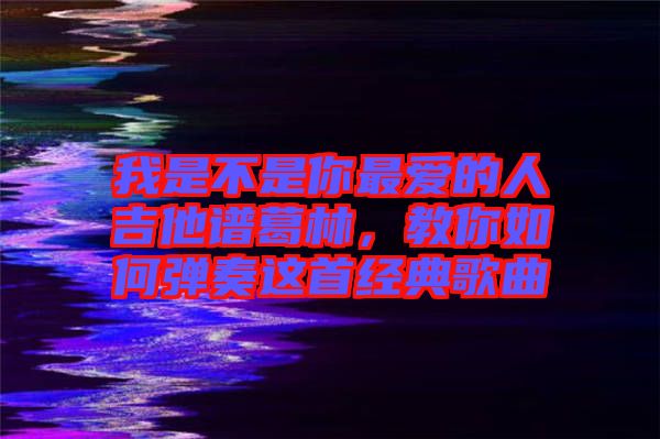 我是不是你最愛的人吉他譜葛林，教你如何彈奏這首經(jīng)典歌曲