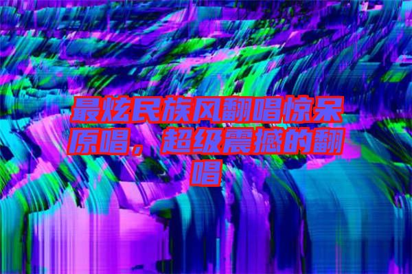 最炫民族風(fēng)翻唱驚呆原唱，超級震撼的翻唱