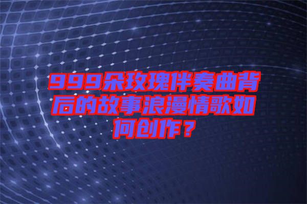 999朵玫瑰伴奏曲背后的故事浪漫情歌如何創(chuàng)作？