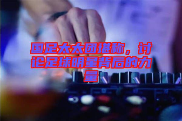 國足太太團堪稱，討論足球明星背后的力量