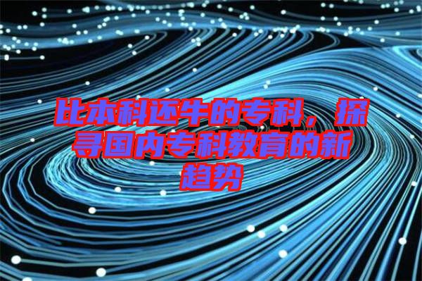 比本科還牛的?？?，探尋國內(nèi)專科教育的新趨勢