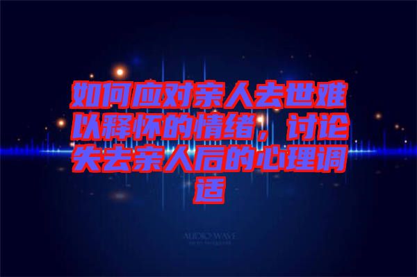 如何應(yīng)對(duì)親人去世難以釋懷的情緒，討論失去親人后的心理調(diào)適