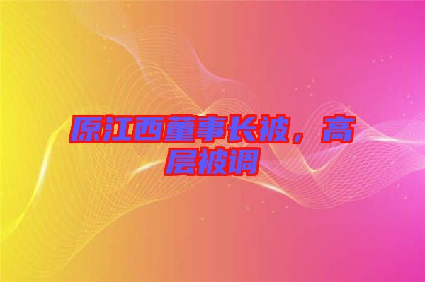 原江西董事長被，高層被調(diào)