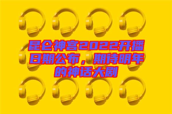 昆侖神宮2022開播日期公布，期待明年的神話大劇