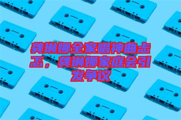 龔琳娜全家唱神曲忐忑，龔琳娜家庭會(huì)引發(fā)爭(zhēng)議