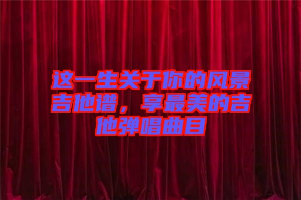 這一生關(guān)于你的風(fēng)景吉他譜，享最美的吉他彈唱曲目