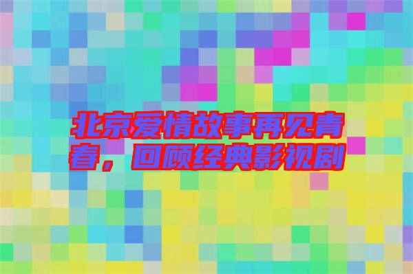 北京愛情故事再見青春，回顧經(jīng)典影視劇
