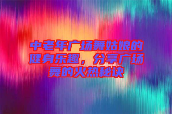 中老年廣場舞姑娘的健身樂趣，分享廣場舞的火熱秘訣