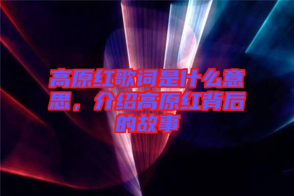 高原紅歌詞是什么意思，介紹高原紅背后的故事