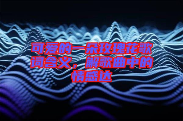 可愛的一朵玫瑰花歌詞含義，解歌曲中的情感達