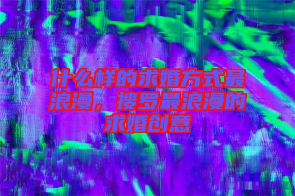 什么樣的求婚方式最浪漫，搜羅最浪漫的求婚創(chuàng)意