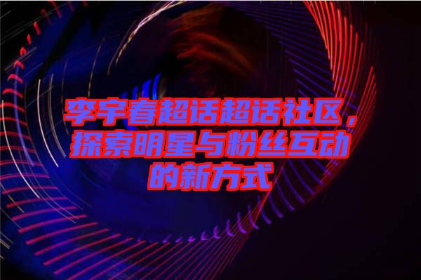 李宇春超話超話社區(qū)，探索明星與粉絲互動(dòng)的新方式