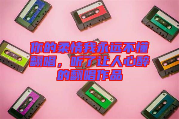 你的柔情我永遠不懂翻唱，聽了讓人心醉的翻唱作品