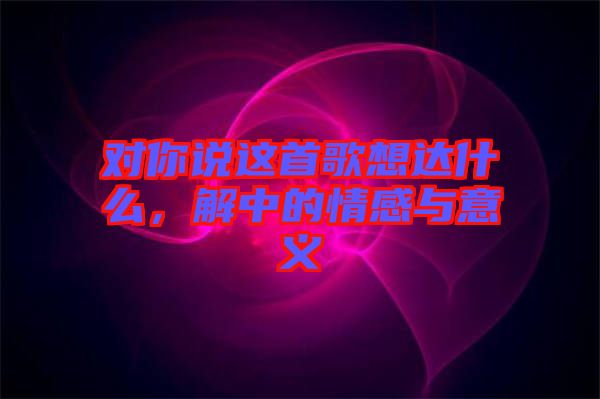 對你說這首歌想達(dá)什么，解中的情感與意義