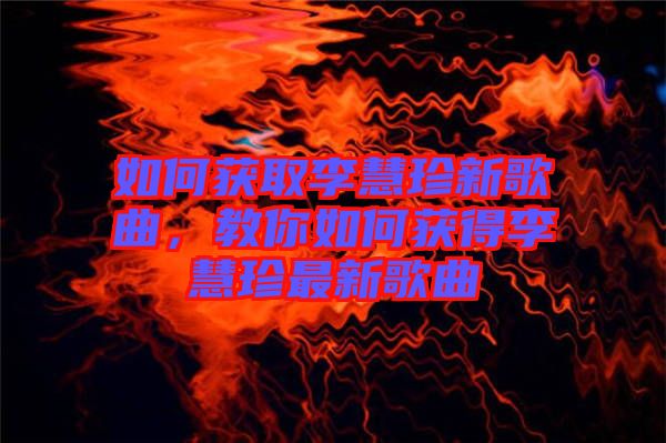 如何獲取李慧珍新歌曲，教你如何獲得李慧珍最新歌曲
