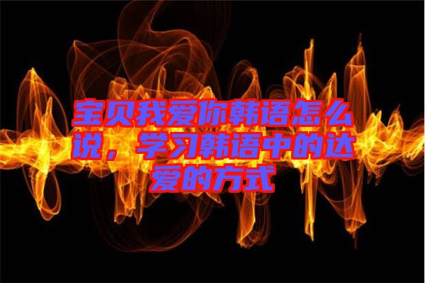 寶貝我愛你韓語怎么說，學(xué)習(xí)韓語中的達愛的方式