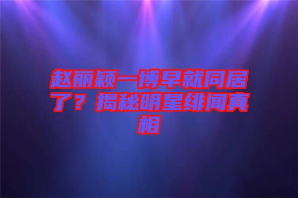 趙麗穎一博早就同居了？揭秘明星緋聞?wù)嫦? width=