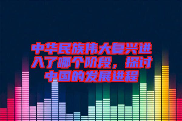 中華民族偉大復興進入了哪個階段，探討中國的發(fā)展進程