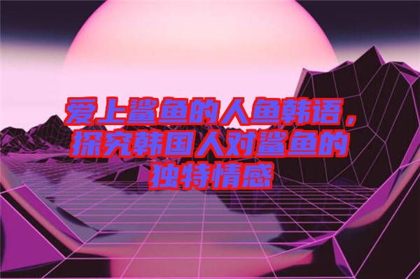 愛上鯊魚的人魚韓語，探究韓國人對鯊魚的獨特情感