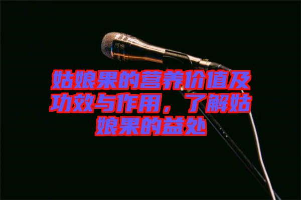 姑娘果的營養(yǎng)價值及功效與作用，了解姑娘果的益處