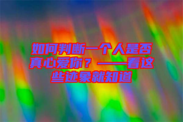 如何判斷一個人是否真心愛你？——看這些跡象就知道