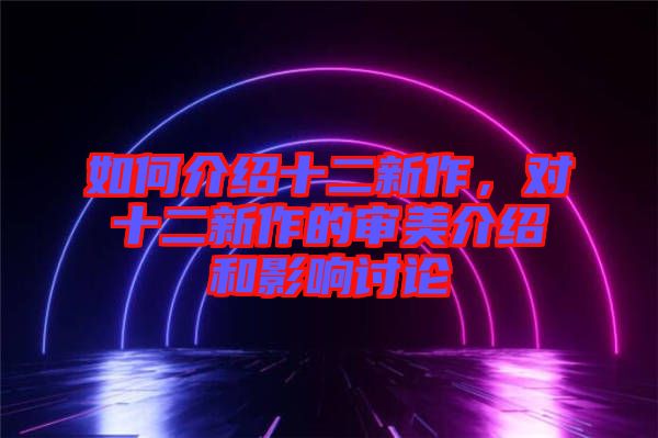 如何介紹十二新作，對(duì)十二新作的審美介紹和影響討論