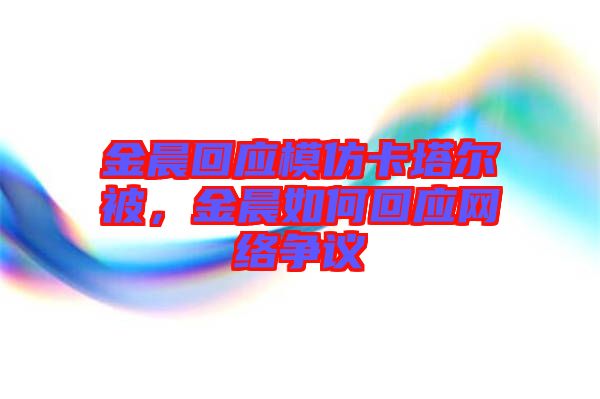 金晨回應(yīng)模仿卡塔爾被，金晨如何回應(yīng)網(wǎng)絡(luò)爭(zhēng)議