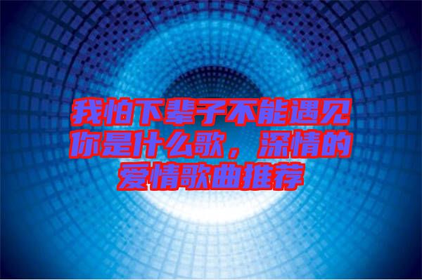 我怕下輩子不能遇見你是什么歌，深情的愛情歌曲推薦