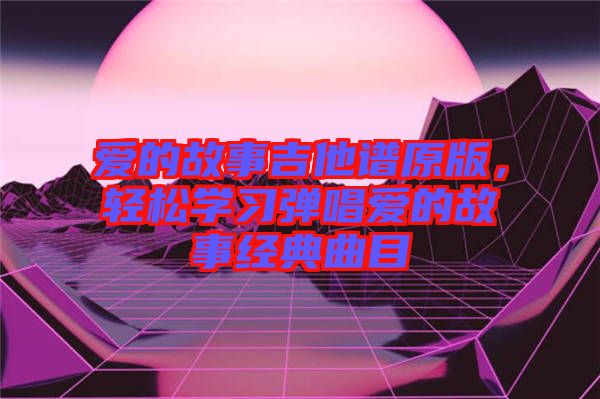 愛的故事吉他譜原版，輕松學(xué)習彈唱愛的故事經(jīng)典曲目
