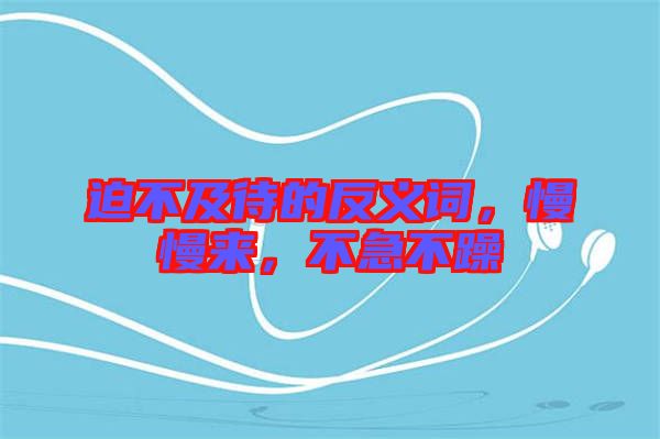 迫不及待的反義詞，慢慢來(lái)，不急不躁
