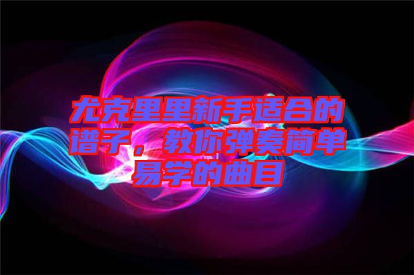 尤克里里新手適合的譜子，教你彈奏簡單易學(xué)的曲目