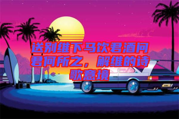 送別維下馬飲君酒問君何所之，解維的詩歌意境