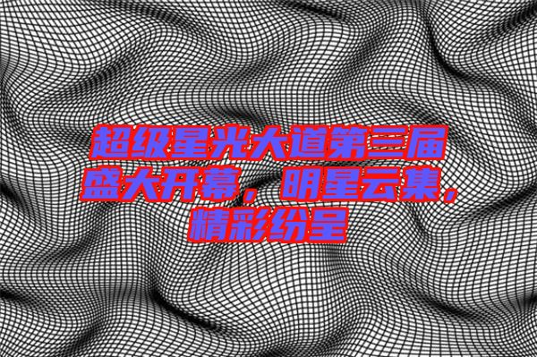 超級星光大道第三屆盛大開幕，明星云集，精彩紛呈