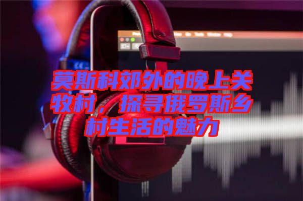 莫斯科郊外的晚上關(guān)牧村，探尋俄羅斯鄉(xiāng)村生活的魅力