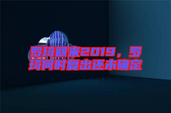 羅琦回來(lái)2019，羅琦何時(shí)復(fù)出還未確定