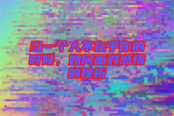 當一個人不在乎你的時候，如何面對感情的挫折
