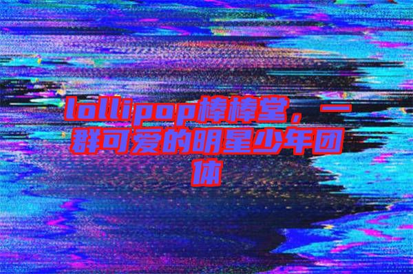 lollipop棒棒堂，一群可愛的明星少年團(tuán)體