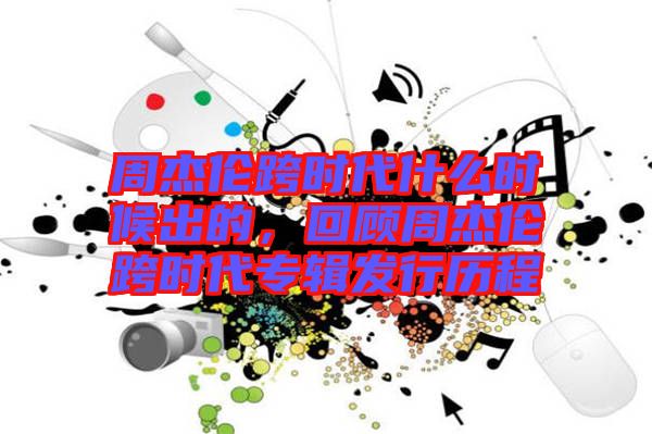 周杰倫跨時(shí)代什么時(shí)候出的，回顧周杰倫跨時(shí)代專輯發(fā)行歷程