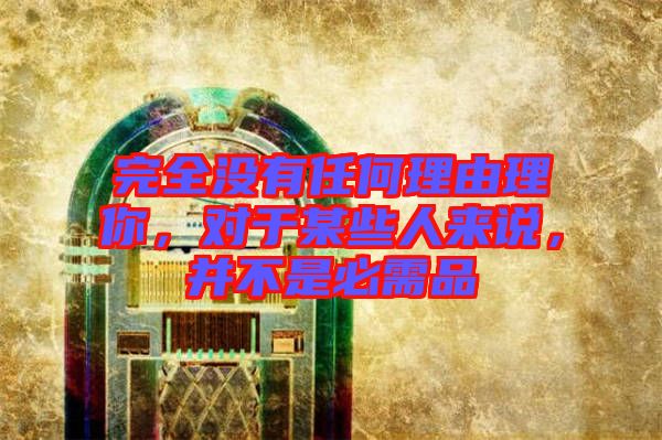 完全沒有任何理由理你，對(duì)于某些人來說，并不是必需品