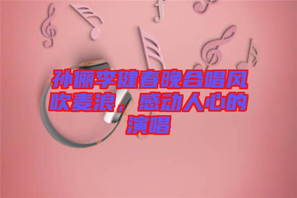 孫儷李健春晚合唱風吹麥浪，感動人心的演唱
