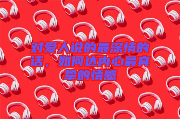 對愛人說的最深情的話，如何達內(nèi)心最真摯的情感