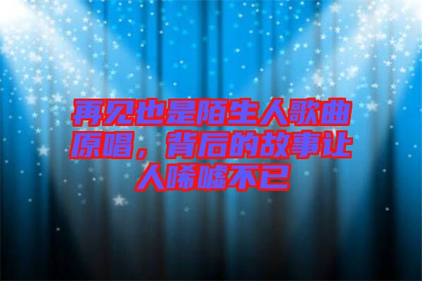 再見也是陌生人歌曲原唱，背后的故事讓人唏噓不已