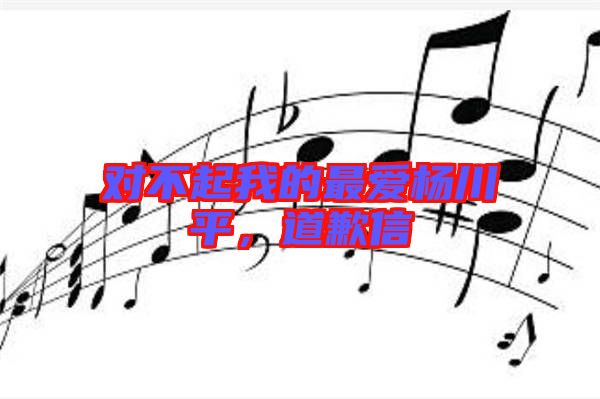 對不起我的最愛楊川平，道歉信