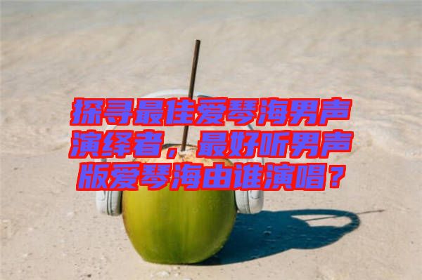 探尋最佳愛琴海男聲演繹者，最好聽男聲版愛琴海由誰演唱？