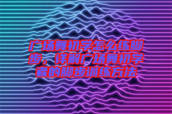 廣場(chǎng)舞初學(xué)怎么練腳步，詳解廣場(chǎng)舞初學(xué)者的腳步訓(xùn)練方法
